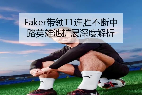 Faker带领T1连胜不断中路英雄池扩展深度解析